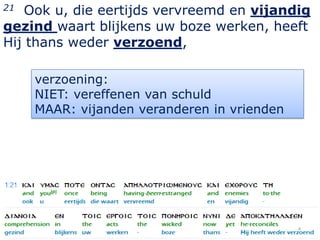 21  Ook u, die eertijds vervreemd en vijandig
gezind waart blijkens uw boze werken, heeft
Hij thans weder verzoend,

     verzoening:
     NIET: vereffenen van schuld
     MAAR: vijanden veranderen in vrienden




                                             4
 