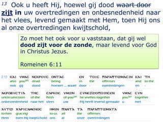 13  Ook u heeft Hij, hoewel gij dood waart door
zijt in uw overtredingen en onbesnedenheid naar
het vlees, levend gemaakt met Hem, toen Hij ons
al onze overtredingen kwijtschold,
     Zo moet het ook voor u vaststaan, dat gij wel
     dood zijt voor de zonde, maar levend voor God
     in Christus Jezus.

     Romeinen 6:11




                                               11
 