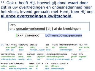 13  Ook u heeft Hij, hoewel gij dood waart door
zijt in uw overtredingen en onbesnedenheid naar
het vlees, levend gemaakt met Hem, toen Hij ons
al onze overtredingen kwijtschold,

     lett.
     ons genade-verlenend [bij] al de krenkingen




                                                   12
 
