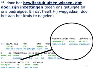 14 door het bewijsstuk uit te wissen, dat
door zijn inzettingen tegen ons getuigde en
ons bedreigde. En dat heeft Hij weggedaan door
het aan het kruis te nagelen:




                                            13
 