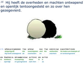 15 Hij heeft de overheden en machten ontwapend
en openlijk tentoongesteld en zo over hen
gezegevierd.




                                           15
 