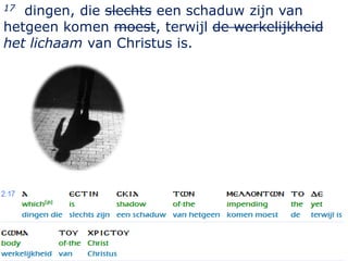 17 dingen, die slechts een schaduw zijn van
hetgeen komen moest, terwijl de werkelijkheid
het lichaam van Christus is.




                                            17
 