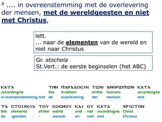 8.... in overeenstemming met de overlevering
der mensen, met de wereldgeesten en niet
met Christus,

          lett.
          ... naar de elementen van de wereld en
          niet naar Christus

          Gr. stocheia
          St.Vert.: de eerste beginselen (het ABC)




                                                     3
 