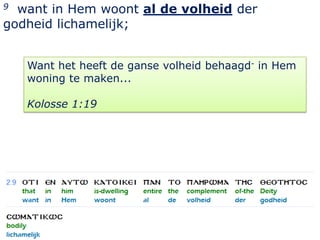 9 want in Hem woont al de volheid der
godheid lichamelijk;


    Want het heeft de ganse volheid behaagd- in Hem
    woning te maken...

    Kolosse 1:19




                                                      4
 