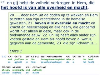 10en gij hebt de volheid verkregen in Hem, die
het hoofd is van alle overheid en macht.
     20 ... door Hem uit de doden op te wekken en Hem
     te zetten aan zijn rechterhand in de hemelse
     gewesten, 21 boven alle overheid en macht en
     kracht en heerschappij en alle naam, die genoemd
     wordt niet alleen in deze, maar ook in de
     toekomende eeuw. 22 En Hij heeft alles onder zijn
     voeten gesteld en Hem als hoofd boven al wat is,
     gegeven aan de gemeente, 23 die zijn lichaam is...

     Efeze 1




                                                    7
 