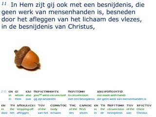 11 In Hem zijt gij ook met een besnijdenis, die
geen werk van mensenhanden is, besneden
door het afleggen van het lichaam des vlezes,
in de besnijdenis van Christus,




                                                  8
 