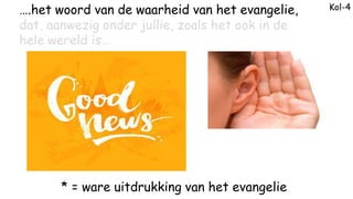 Kol-4
* = ware uitdrukking van het evangelie
….het woord van de waarheid van het evangelie,
dat, aanwezig onder jullie, zo...