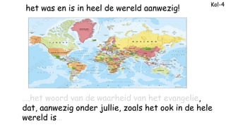 Kol-4
het was en is in heel de wereld aanwezig!
….het woord van de waarheid van het evangelie,
dat, aanwezig onder jullie,...
