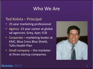 Who We Are
Ted Kolota – Principal
• 25 year marketing professional
• Agency -15 year career at global
  ad agencies: Grey, Ayer, FCB
• Corporate – marketing leader at
  EMC, Blue Cross Blue Shield,
  Tufts Health Plan
• Small company – the marketer
  at three startup companies.


                                     3
 