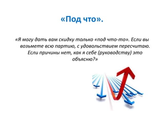 «Под что».
«Я могу дать вам скидку только «под что-то». Если вы
возьмете всю партию, с удовольствием пересчитаю.
Если причины нет, как я себе (руководству) это
объясню?»
 