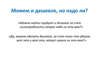 Можем и дешевле, но надо ли?
«Можно найти продукт и дешевле за счет
низкопробности, вопрос надо ли это вам?»
«Да, можем сделать дешевле, за счет того что уберем
вот это и вот это, вопрос нужно ли это вам?»
 