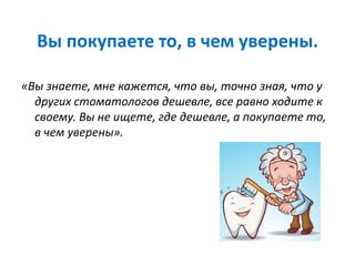 Вы покупаете то, в чем уверены.
«Вы знаете, мне кажется, что вы, точно зная, что у
других стоматологов дешевле, все равно ходите к
своему. Вы не ищете, где дешевле, а покупаете то,
в чем уверены».
 