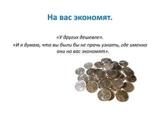 На вас экономят.
«У других дешевле».
«И я думаю, что вы были бы не прочь узнать, где именно
они на вас экономят».
 