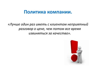Политика компании.
«Лучше один раз иметь с клиентом неприятный
разговор о цене, чем потом все время
извиняться за качество».
 