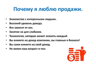 Почему я люблю продажи.
• Знакомство с интересными людьми.
• Высокий уровень дохода.
• Все зависит от вас.
• Занятие не для слабаков.
• Технология, которую может освоить каждый.
• Вы влияете на доход компании, вы главные в бизнесе!
• Вы сами влияете на свой доход.
• Не важен ваш возраст и пол.
 