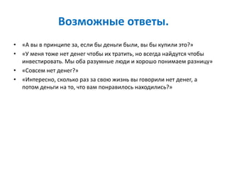 Возможные ответы.
• «А вы в принципе за, если бы деньги были, вы бы купили это?»
• «У меня тоже нет денег чтобы их тратить, но всегда найдутся чтобы
инвестировать. Мы оба разумные люди и хорошо понимаем разницу»
• «Совсем нет денег?»
• «Интересно, сколько раз за свою жизнь вы говорили нет денег, а
потом деньги на то, что вам понравилось находились?»
 