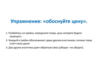 Упражнение: «обоснуйте цену».
1. Разбейтесь на тройки, определите товар, цену которого будете
защищать.
2. Каждый в тройке обосновывает двум другим участникам, почему товар
стоит таких денег.
3. Два других участника дают обратную связь (убедил –не убедил).
 