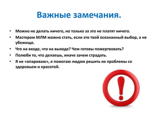 Важные замечания.
• Можно не делать ничего, но только за это не платят ничего.
• Мастером МЛМ можно стать, если это твой осознанный выбор, а не
убежище.
• Что на входе, что на выходе? Чем готовы пожертвовать?
• Полюби то, что делаешь, иначе зачем страдать.
• Я не «впариваю», я помогаю людям решить их проблемы со
здоровьем и красотой.
 