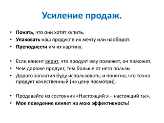 Усиление продаж.
• Понять, что они хотят купить.
• Упаковать наш продукт в их мечту или наоборот.
• Преподнести им их картину.
• Если клиент верит, что продукт ему поможет, он поможет.
• Чем дороже продукт, тем больше от него пользы.
• Дорого заплатил буду использовать, и понятно, что точно
продукт качественный (на цену посмотри).
• Продавайте из состояния «Настоящий я – настоящий ты».
• Мое поведение влияет на мою эффективность!
 