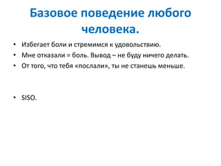Базовое поведение любого
человека.
• Избегает боли и стремимся к удовольствию.
• Мне отказали = боль. Вывод – не буду ничего делать.
• От того, что тебя «послали», ты не станешь меньше.
• SISO.
 