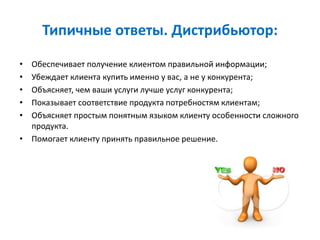Типичные ответы. Дистрибьютор:
• Обеспечивает получение клиентом правильной информации;
• Убеждает клиента купить именно у вас, а не у конкурента;
• Объясняет, чем ваши услуги лучше услуг конкурента;
• Показывает соответствие продукта потребностям клиентам;
• Объясняет простым понятным языком клиенту особенности сложного
продукта.
• Помогает клиенту принять правильное решение.
 
