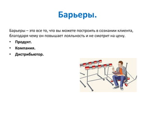 Барьеры.
Барьеры – это все то, что вы можете построить в сознании клиента,
благодаря чему он повышает лояльность и не смотрит на цену.
• Продукт.
• Компания.
• Дистрибьютор.
 