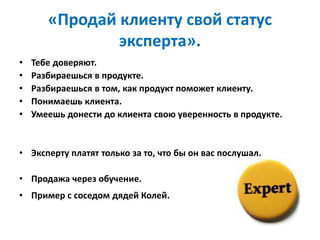 «Продай клиенту свой статус
эксперта».
• Тебе доверяют.
• Разбираешься в продукте.
• Разбираешься в том, как продукт поможет клиенту.
• Понимаешь клиента.
• Умеешь донести до клиента свою уверенность в продукте.
• Эксперту платят только за то, что бы он вас послушал.
• Продажа через обучение.
• Пример с соседом дядей Колей.
 