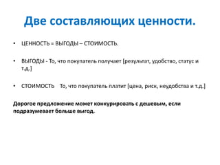 Две составляющих ценности.
• ЦЕННОСТЬ = ВЫГОДЫ – СТОИМОСТЬ.
• ВЫГОДЫ - То, что покупатель получает [результат, удобство, статус и
т.д.]
• СТОИМОСТЬ То, что покупатель платит [цена, риск, неудобства и т.д.]
Дорогое предложение может конкурировать с дешевым, если
подразумевает больше выгод.
 