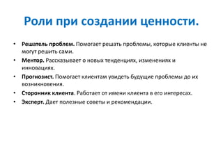Роли при создании ценности.
• Решатель проблем. Помогает решать проблемы, которые клиенты не
могут решить сами.
• Ментор. Рассказывает о новых тенденциях, изменениях и
инновациях.
• Прогнозист. Помогает клиентам увидеть будущие проблемы до их
возникновения.
• Сторонник клиента. Работает от имени клиента в его интересах.
• Эксперт. Дает полезные советы и рекомендации.
 