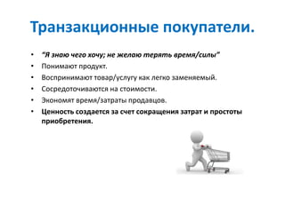 Транзакционные покупатели.
• “Я знаю чего хочу; не желаю терять время/силы”
• Понимают продукт.
• Воспринимают товар/услугу как легко заменяемый.
• Сосредоточиваются на стоимости.
• Экономят время/затраты продавцов.
• Ценность создается за счет сокращения затрат и простоты
приобретения.
 