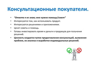 Консультационные покупатели.
• “Ответа я не знаю; мне нужна помощь/совет”
• Интересуются тем, как использовать продукт.
• Интересуются решениями и приложениями.
• Ценят советы и помощь.
• Готовы инвестировать время и деньги в продавцов для получения
решений.
• Ценность создается путем предоставления консультаций, выявления
проблем, их анализа и выработки индивидуальных решений.
 