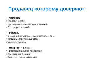 Продавец которому доверяют:
• Честность.
• Откровенность;
• Честность о пределах своих знаний;
• Без преувеличений.
• Участие.
• Внимание к мыслям и чувствам клиентов;
• Мотив: интересы клиентов;
• Умение слушать.
• Профессионализм.
• Профессиональное поведение:
• Технические знания:
• Опыт: интересы клиентов.
 