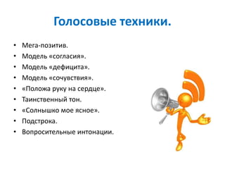 Голосовые техники.
• Мега-позитив.
• Модель «согласия».
• Модель «дефицита».
• Модель «сочувствия».
• «Положа руку на сердце».
• Таинственный тон.
• «Солнышко мое ясное».
• Подстрока.
• Вопросительные интонации.
 