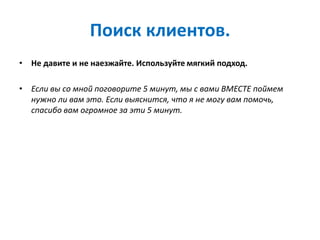 Поиск клиентов.
• Не давите и не наезжайте. Используйте мягкий подход.
• Если вы со мной поговорите 5 минут, мы с вами ВМЕСТЕ поймем
нужно ли вам это. Если выяснится, что я не могу вам помочь,
спасибо вам огромное за эти 5 минут.
 
