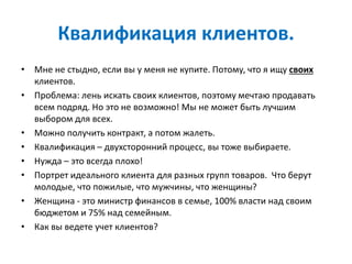 Квалификация клиентов.
• Мне не стыдно, если вы у меня не купите. Потому, что я ищу своих
клиентов.
• Проблема: лень искать своих клиентов, поэтому мечтаю продавать
всем подряд. Но это не возможно! Мы не может быть лучшим
выбором для всех.
• Можно получить контракт, а потом жалеть.
• Квалификация – двухсторонний процесс, вы тоже выбираете.
• Нужда – это всегда плохо!
• Портрет идеального клиента для разных групп товаров. Что берут
молодые, что пожилые, что мужчины, что женщины?
• Женщина - это министр финансов в семье, 100% власти над своим
бюджетом и 75% над семейным.
• Как вы ведете учет клиентов?
 