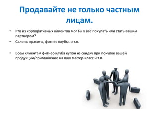 Продавайте не только частным
лицам.
• Кто из корпоративных клиентов мог бы у вас покупать или стать вашим
партнером?
• Салоны красоты, фитнес клубы, и т.п.
• Всем клиентам фитнес-клуба купон на скидку при покупке вашей
продукции/приглашение на ваш мастер-класс и т.п.
 
