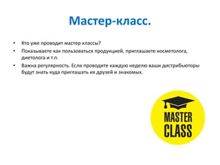 Мастер-класс.
• Кто уже проводит мастер классы?
• Показываете как пользоваться продукцией, приглашаете косметолога,
диетолога и т.п.
• Важна регулярность. Если проводите каждую неделю ваши дистрибьюторы
будут знать куда приглашать их друзей и знакомых.
 