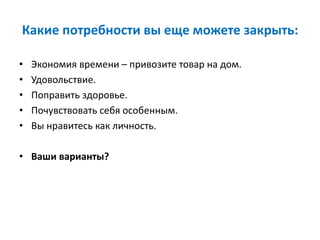 Какие потребности вы еще можете закрыть:
• Экономия времени – привозите товар на дом.
• Удовольствие.
• Поправить здоровье.
• Почувствовать себя особенным.
• Вы нравитесь как личность.
• Ваши варианты?
 