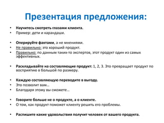 Презентация предложения:
• Научитесь смотреть глазами клиента.
• Пример: дети и карандаши.
• Оперируйте фактами, а не мнениями.
• Не правильно: это хороший продукт.
• Правильно: по данным таких-то экспертов, этот продукт один из самых
эффективных.
• Раскладывайте на составляющие продукт: 1, 2, 3. Это превращает продукт по
восприятию в большой по размеру.
• Каждую составляющую переводите в выгоду.
• Это позволит вам…
• Благодаря этому вы сможете…
• Говорите больше не о продукте, а о клиенте.
• О том, как продукт поможет клиенту решить его проблемы.
• Распишите какие удовольствия получит человек от вашего продукта.
 