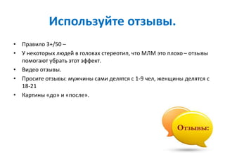 Используйте отзывы.
• Правило 3+/50 –
• У некоторых людей в головах стереотип, что МЛМ это плохо – отзывы
помогают убрать этот эффект.
• Видео отзывы.
• Просите отзывы: мужчины сами делятся с 1-9 чел, женщины делятся с
18-21
• Картины «до» и «после».
 