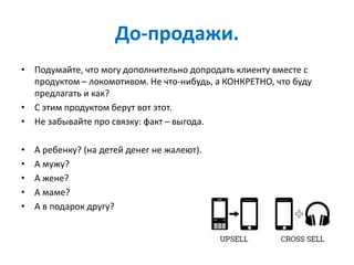 До-продажи.
• Подумайте, что могу дополнительно допродать клиенту вместе с
продуктом – локомотивом. Не что-нибудь, а КОНКРЕТНО, что буду
предлагать и как?
• С этим продуктом берут вот этот.
• Не забывайте про связку: факт – выгода.
• А ребенку? (на детей денег не жалеют).
• А мужу?
• А жене?
• А маме?
• А в подарок другу?
 