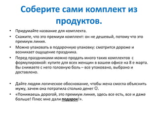 Соберите сами комплект из
продуктов.
• Придумайте название для комплекта.
• Скажите, что это премиум комплект: он не дешевый, потому что это
премиум линия.
• Можно упаковать в подарочную упаковку: смотрится дороже и
возникает ощущение праздника.
• Перед праздниками можно продать много таких комплектов с
формулировкой: купите для всех женщин в вашем офисе на 8 е марта.
Вы снимаете с него головную боль – все упаковано, выбрано и
доставлено.
• Дайте людям логическое обоснование, чтобы жена смогла объяснить
мужу, зачем она потратила столько денег .
• «Понимаешь дорогой, это премиум линия, здесь все есть, все и даже
больше! Плюс мне дали подарок!».
 