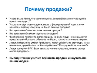 Почему продажи?
• У кого было такое, что срочно нужны деньги (Прямо сейчас нужно
продать продукт)?
• У кого из структуры уходили люди, с формулировкой «зря я этим
занялся», потому что у них не было личных продаж?
• Кто доволен объемом своих личных продаж?
• Кто доволен объемом групповых продаж?
• Факт: можно построить организацию, но если люди не занимаются
продажами – больших объемов не будет, только их личные закупки.
• Люди, которые не умеют продавать, могут уходить из структуры из-за
насмешек друзей «Как твой супер бизнес? Когда уже бросишь его?»
• Люди копируют ВАС. Если вы мало лично продаете, они не станут
много продавать.
• Вывод: Нужно учиться техникам продаж и научить им
ваших людей.
 