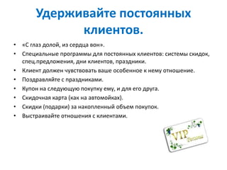Удерживайте постоянных
клиентов.
• «С глаз долой, из сердца вон».
• Специальные программы для постоянных клиентов: системы скидок,
спец.предложения, дни клиентов, праздники.
• Клиент должен чувствовать ваше особенное к нему отношение.
• Поздравляйте с праздниками.
• Купон на следующую покупку ему, и для его друга.
• Скидочная карта (как на автомойках).
• Скидки (подарки) за накопленный объем покупок.
• Выстраивайте отношения с клиентами.
 