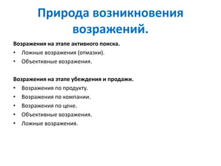 Природа возникновения
возражений.
Возражения на этапе активного поиска.
• Ложные возражения (отмазки).
• Объективные возражения.
Возражения на этапе убеждения и продажи.
• Возражения по продукту.
• Возражения по компании.
• Возражения по цене.
• Объективные возражения.
• Ложные возражения.
 