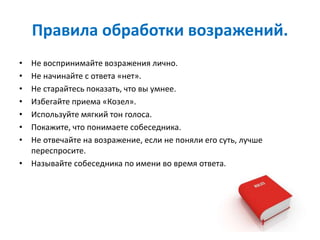 Правила обработки возражений.
• Не воспринимайте возражения лично.
• Не начинайте с ответа «нет».
• Не старайтесь показать, что вы умнее.
• Избегайте приема «Козел».
• Используйте мягкий тон голоса.
• Покажите, что понимаете собеседника.
• Не отвечайте на возражение, если не поняли его суть, лучше
переспросите.
• Называйте собеседника по имени во время ответа.
 