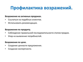Профилактика возражений.
Возражения на активных продажах.
• Ссылаться на подобных клиентов.
• Использовать рекомендации.
Возражения по продукту.
• Соблюдение правильной последовательности этапов продаж.
• Упор на выявление потребностей.
Возражения по цене.
• Создание ценности предложения.
• Создание экспертности.
 
