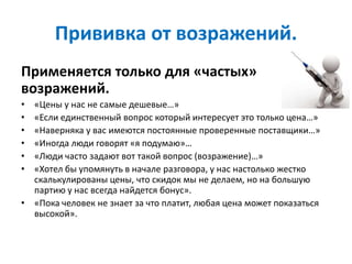 Прививка от возражений.
Применяется только для «частых»
возражений.
• «Цены у нас не самые дешевые…»
• «Если единственный вопрос который интересует это только цена…»
• «Наверняка у вас имеются постоянные проверенные поставщики…»
• «Иногда люди говорят «я подумаю»…
• «Люди часто задают вот такой вопрос (возражение)…»
• «Хотел бы упомянуть в начале разговора, у нас настолько жестко
скалькулированы цены, что скидок мы не делаем, но на большую
партию у нас всегда найдется бонус».
• «Пока человек не знает за что платит, любая цена может показаться
высокой».
 