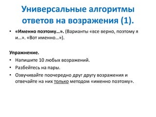 Универсальные алгоритмы
ответов на возражения (1).
• «Именно поэтому…». (Варианты «все верно, поэтому я
и…». «Вот именно…»).
Упражнение.
• Напишите 10 любых возражений.
• Разбейтесь на пары.
• Озвучивайте поочередно друг другу возражения и
отвечайте на них только методом «именно поэтому».
 