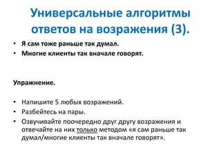 Универсальные алгоритмы
ответов на возражения (3).
• Я сам тоже раньше так думал.
• Многие клиенты так вначале говорят.
Упражнение.
• Напишите 5 любых возражений.
• Разбейтесь на пары.
• Озвучивайте поочередно друг другу возражения и
отвечайте на них только методом «я сам раньше так
думал/многие клиенты так вначале говорят».
 